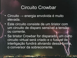 Circuito Crowbar Circuito  ->  energia envolvida é muito elevada. Este circuito consiste de um tiristor com um circuito de disparo sensível a tensão ou corrente.  Se tiristor Crowbar for disparado, um curto circuito virtual será criado e o fusível de interligação fundirá aliviando dessa forma, o conversor da sobrecorrente. 