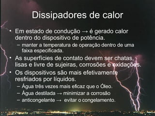 Dissipadores de calor Em estado de condução  ->  é gerado calor dentro do dispositivo de potência. manter a temperatura de operação dentro de uma faixa especificada. As superfícies de contato devem ser chatas, lisas e livre de sujeiras, corrosões e oxidações. Os dispositivos são mais efetivamente resfriados por líquidos. Água três vezes mais eficaz que o Óleo.  Água destilada  ->  minimizar a corrosão  anticongelante  ->   evitar o congelamento. 
