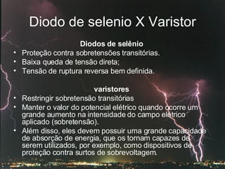 Diodo de selenio X Varistor Diodos de selênio   Proteção contra sobretensões transitórias.  Baixa queda de tensão direta; Tensão de ruptura reversa bem definida. varistores  Restringir sobretensão transitórias Manter o valor do potencial elétrico quando ocorre um grande aumento na intensidade do campo elétrico aplicado (sobretensão).  Além disso, eles devem possuir uma grande capacidade de absorção de energia, que os tornam capazes de serem utilizados, por exemplo, como dispositivos de proteção contra surtos de sobrevoltagem.  