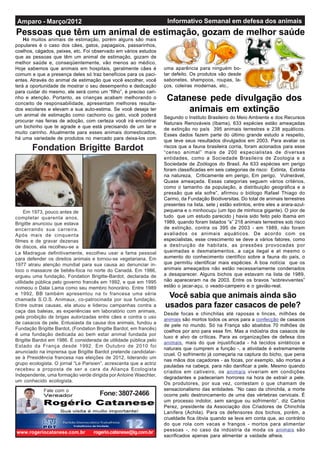 Informativo Semanal em defesa dos animaisAmparo - Março/2012
Em 1973, pouco antes de
completar quarenta anos,
Brigitte anunciou que estava
encerrando sua carreira.
Após mais de cinquenta
filmes e de gravar dezenas
de discos, ela recolheu-se a
La Madrague definitivamente, escolheu usar a fama pessoal
para defender os direitos animais e tornou-se vegetariana. Em
1977 atraiu atenção mundial para sua causa ao denunciar in-
loco o massacre de bebês-foca no norte do Canadá. Em 1986,
ergueu uma fundação, Fondation Brigitte-Bardot, declarada de
utilidade pública pelo governo francês em 1992, e que em 1995
nomeou o Dalai Lama como seu membro honorário. Entre 1989
e 1992, BB também apresentou na tv francesa uma série
chamada S.O.S. Animaux, co-patrocinada por sua fundação.
Entre outras causas, ela atuou e liderou campanhas contra a
caça das baleias, as experiências em laboratório com animais,
pela proibição de brigas autorizadas entre cães e contra o uso
de casacos de pele. Entusiasta da causa dos animais, fundou a
Fundação Brigitte Bardot, (Fondation Brigitte Bardot, em francês)
é uma fundação dedicada ao bem estar animal fundada por
Brigitte Bardot em 1986. É considerada de utilidade pública pelo
Estado da França desde 1992. Em Outubro de 2010 foi
anunciado na imprensa que Brigitte Bardot pretende candidatar-
se à Presidência francesa nas eleições de 2012, liderando um
grupo ecologista. O jornal “Le Parisien”, acrescenta que a actriz
recebeu a proposta de ser a cara da Aliança Ecologista
Independente, uma formação verde dirigida por Antoine Waechter,
um conhecido ecologista.
Fondation Brigitte Bardot
Há muitos animais de estimação, porém alguns são mais
populares é o caso dos cães, gatos, papagaios, passarinhos,
coelhos, cágados, peixes, etc. Foi observado em vários estudos
que as pessoas que têm um animal de estimação, gozam de
melhor saúde e, conseqüentemente, vão menos ao médico.
Hoje sabemos que animais em hospitais, geralmente cães é
comum e que a presença deles só traz benefícios para os paci-
entes. Através do animal de estimação que você escolher, você
terá a oportunidade de mostrar o seu desempenho e dedicação
para cuidar do mesmo, ele será como um “filho”, é preciso cari-
nho e atenção. Portanto, as crianças acabam melhorando o
conceito de responsabilidade, apresentam melhores resulta-
dos escolares e elevam a sua auto-estima. Se você deseja ter
um animal de estimação como cachorro ou gato, você poderá
procurar nas feiras de adoção, com certeza você irá encontrar
um bichinho que te agrade e que está precisando de um lar e
muito carinho. Atualmente para esses animais domesticados,
há uma variedade de produtos no mercado para deixa-los com
Pessoas que têm um animal de estimação, gozam de melhor saúde
uma aparência para ninguém bo-
tar defeito. Os produtos vão desde
sabonetes, shampoos, roupas, la-
ços, coleiras modernas, etc..
Catanese pede divulgação dos
animais em extinção
Segundo o Instituto Brasileiro do Meio Ambiente e dos Recursos
Naturais Renováveis (Ibama), 633 espécies estão ameaçadas
de extinção no país 395 animais terrestres e 238 aquáticos.
Esses dados fazem parte do último grande estudo a respeito,
que teve seus resultados divulgados em 2003. Para avaliar os
riscos que a fauna brasileira corria, foram acionados para esse
“censo animal” mais de 200 especialistas de diversas
entidades, como a Sociedade Brasileira de Zoologia e a
Sociedade de Zoólogos do Brasil. As 633 espécies em perigo
foram classificadas em seis categorias de risco: Extinta, Extinta
na natureza, Criticamente em perigo, Em perigo, Vulnerável,
Quase ameaçada. Essas categorias seguem vários critérios,
como o tamanho da população, a distribuição geográfica e a
pressão que ela sofre”, afirmou o biólogo Rafael Thiago do
Carmo, da Fundação Biodiversitas. Do total de animais terrestres
presentes na lista, sete j estão extintos, entre eles a arara-azul-
pequena e o minhocuçu (um tipo de minhoca gigante). O pior de
tudo que um estudo parecido j havia sido feito pelo Ibama em
1989, quando foram listados “s” 218 animais terrestres sob risco
de extinção, contra os 395 de 2003 - em 1989, não foram
avaliados os animais aquáticos. De acordo com os
especialistas, esse crescimento se deve a vários fatores, como
a destruição de habitats, as pressões provocadas por
queimadas e desmatamentos, a caça ilegal e at mesmo o
aumento do conhecimento científico sobre a fauna do país, o
que permitiu identificar mais espécies. A boa notícia que os
animais ameaçados não estão necessariamente condenados
a desaparecer. Alguns bichos que estavam na lista de 1989,
não apareceram na de 2003. Entre os bravos “sobreviventes”
estão o jacar-açu, o veado-campeiro e o gavião-real.
Desde focas e chinchilas até raposas e linces, milhões de
animais são mortos todos os anos para a confecção de casacos
de pele no mundo. Só na França são abatidos 70 milhões de
coelhos por ano para esse fim. Mas a indústria dos casacos de
luxo é alvo de críticas. Para as organizações de defesa dos
animais, mais do que injustificada - há tecidos sintéticos e
naturais que cumprem a função -, a atividade é extremamente
cruel. O sofrimento já começaria na captura do bicho, que pena
nas mãos dos caçadores - as focas, por exemplo, são mortas a
pauladas na cabeça, para não danificar a pele. Mesmo quando
criados em cativeiro, os animais viveriam em condições
degradantes e padeceriam horrores na hora de extrair a pele.
Os produtores, por sua vez, contestam o que chamam de
sensacionalismo das entidades. “No caso da chinchila, a morte
ocorre pelo destroncamento de uma das vértebras cervicais. É
um processo indolor, sem sangue ou sofrimento”, diz Carlos
Perez, presidente da Associação dos Criadores de Chinchila
Lanífera (Achila). Para os defensores dos bichos, porém, a
crueldade fica óbvia quando se leva em conta que, ao contrário
do que rola com vacas e frangos - mortos para alimentar
pessoas -, no caso da indústria da moda os animais são
sacrificados apenas para alimentar a vaidade alheia.
www.rogeriocatanese.com.br rogerio.catanese@ig.com.br
Fone:3807-2466Fale com o
Você sabia que animais ainda são
usados para fazer casacos de pele?
 