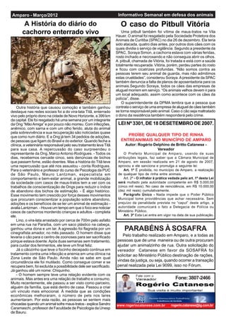 Amparo - Março/2012                                                 Informativo Semanal em defesa dos animais

        A História do diário do                                       O caso do Pitbull Vitória
       cachorro enterrado vivo                                         Uma pitbull também foi vítima de maus-tratos na Vila
                                                                   Hauer. O animal foi resgatado pela Sociedade Protetora dos
                                                                   Animais de Curitiba (SPAC) no dia 26 de dezembro. Ela teria
                                                                   sido atacada, quatro dias antes, por outros dois cães com os
                                                                   quais dividia o serviço de vigilância. Segundo a presidente da
                                                                   SPAC, Soraya Simon, a cachorra estava com várias feridas,
                                                                   rosto inchado e necrosando e não conseguia abrir os olhos.
                                                                   A pitbull, chamada de Vitória, foi tratada e está com a saúde
                                                                   totalmente recuperada. Vitória, porém, perdeu partes do rosto
                                                                   e ficou com cicatrizes profundas. “Não somos contra as
                                                                   pessoas terem seu animal de guarda, mas não admitimos
                                                                   estas crueldades”, considerou Soraya. A presidente da SPAC
                                                                   também denuncia a falta de planos de aposentadoria para os
                                                                   animais.Segundo Soraya, todos os cães das empresas de
                                                                   aluguel morrem em serviço. “Os animais velhos devem ir para
                                                                   um local adequado, assim como acontece com os cães da
                                                                   polícia”, disse.
                                                                       O superintendente da DPMA lembra que a pessoa que
    Outra história que causou comoção e também ganhou              contrata o serviço de uma empresa de aluguel de cães também
destaque nas redes sociais foi a do vira-lata Titã, enterrado      se torna responsável pelo animal. Caso o cão seja maltratado
vivo pelo próprio dono na cidade de Novo Horizonte, a 399 km       o dono da residência também responderá pelo crime.
da capital. Ele foi resgatado há uma semana por um integrante
da Ong “Mão Amiga” e por pouco não morreu. Com infecções,           LEI Nº 3301, DE 18 DESETEMBRO DE 2007.
anêmico, com sarna e com um olho ferido, aluta do animal
pela sobrevivência e sua recuperação são noticiadas quase
que como num diário. E a Ong já tem 34 pedidos de adoções,               PROÍBE QUALQUER TIPO DE RINHA
de pessoas que ligam do Brasil e do exterior. Quando fecha a          ENTREANIMAIS NO MUNICÍPIO DE AMPARO
clínica, a veterinária responsável pelo seu tratamento leva Titã        Autor: Rogério Delphino de Britto Catanese -
para sua casa. A repercussão do caso surpreendeu o                                       Vereador
representante da Ong, Marco Antonio Rodrigues. - Todos os               O Prefeito Municipal de Amparo, usando de suas
dias, recebemos cercade cinco, seis denúncias de bichos             atribuições legais, faz saber que a Câmara Municipal de
que passam fome, estão doentes. Mas a história do Titã teve         Amparo, em sessão realizada em 21 de agosto de 2007,
uma repercussão que até nos assustou - conta Rodrigues.             aprovou e ele sanciona e promulga a seguinte lei:
Para o veterinário e professor do curso de Psicologia da PUC            Art. 1º É proibida, no município de Amparo, a realização
de São Paulo, Mauro Lantzman, especialista em                       de qualquer tipo de rinha entre animais.
comportamento e bem-estar animal, a grande mobilização                  Art. 2º - O infrator à prática vedada pelo art. 1º desta Lei
da sociedade com casos de maus-tratos tem a ver com os              será multado pela autoridade competente em R$ 5.000,00
trabalhos de conscientização de Ongs para reduzir o índice          (cinco mil reais). No caso de reincidência, em R$ 10.000,00
de abandono dos bichos de estimação. - É algo histórico.            (dez mil reais) cumulativamente.
Esse movimento tem crescido por força desses movimentos                 Parágrafo Único - Nada impede que o Poder Público
que procuram conscientizar a população sobre abandono,              Municipal tome providências que achar necessária. Sem
adoções e os benefícios de se ter um animal de estimação -          prejuízo da penalidade prevista no “caput” deste artigo, a
avalia Lantzman. - Houve um tempo em que o foco era noticiar        autoridade comunicará o fato a Delegacia de Polícia ou
casos de cachorros mordendo crianças e adultos - completa           Ministério Público.
ele.                                                                    Art. 3º Esta Lei entra em vigor na data de sua publicação.
    Lino, o vira-lata arrastado por cerca de 700m pelo asfalto
em uma rua na Paraíba, com um saco plástico na cabeça,
ganhou uma dona e um lar. A agressão foi flagrada por um
cinegrafista amador, no mês passado. O homem disse que
                                                                        PARABÉNS À SOSAFRA
levaria o cão para o centro de zoonoses para ser sacrificado           Pelo trabalho realizado em Amparo, e a todas as
porque estava doente. Após duas semanas sem tratamento,             pessoas que de uma maneira ou de outra procuram
para cuidar dos ferimentos, ele teve um final feliz.                ajudar um animalzinho de rua. Outra solicitação do
    Já o cãozinho que teve o focinho decepado continua em           vereador Catanese em favor da SOSAFRA foi
tratamento contra uma infecção e anemia em uma clínica na           solicitar ao Ministério Público destinação de rações,
Zona Leste de São Paulo. Ainda não se sabe em qual
circunstância ele foi mutilado. Como consegue comer e se            vindas da justiça, ou seja, quando ocorrer a transação
recupera bem, foi excluída a possibilidade dele ser sacrificado.    penal realizada pela Lei 9099, isso no Fórum.
Já ganhou até um nome: Chiquinho.
    - O homem sempre teve uma relação evidente com os                          Fale com o
animais. Mas antes era uma relação de trabalho e consumo.                                                 Fone: 3807-2466
Muito recentemente, ele passou a ser visto como parceiro,
alguém da família, que está dentro de casa. Passou a criar
um vínculo mais emocional. À medida que as condições
econômicas melhoraram, o número de pets nos lares
aumentaram. Por esta razão, as pessoas se sentem mais
chocadas quando um animal sofre maus-tratos - explica Sandro       www.rogeriocatanese.com.br          rogerio.catanese@ig.com.br
Caramaschi, professor de Faculdade de Psicologia da Unesp
de Bauru.
 