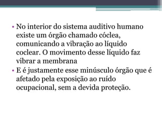 • No interior do sistema auditivo humano 
existe um órgão chamado cóclea, 
comunicando a vibração ao líquido 
coclear. O movimento desse líquido faz 
vibrar a membrana 
• E é justamente esse minúsculo órgão que é 
afetado pela exposição ao ruído 
ocupacional, sem a devida proteção. 
 