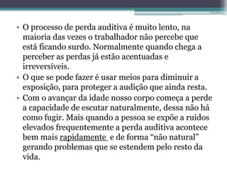 • O processo de perda auditiva é muito lento, na 
maioria das vezes o trabalhador não percebe que 
está ficando surdo. Normalmente quando chega a 
perceber as perdas já estão acentuadas e 
irreversíveis. 
• O que se pode fazer é usar meios para diminuir a 
exposição, para proteger a audição que ainda resta. 
• Com o avançar da idade nosso corpo começa a perde 
a capacidade de escutar naturalmente, dessa não há 
como fugir. Mais quando a pessoa se expõe a ruídos 
elevados frequentemente a perda auditiva acontece 
bem mais rapidamente e de forma “não natural” 
gerando problemas que se estendem pelo resto da 
vida. 
 
