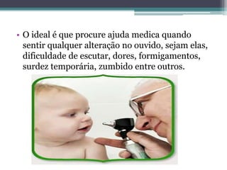 • O ideal é que procure ajuda medica quando 
sentir qualquer alteração no ouvido, sejam elas, 
dificuldade de escutar, dores, formigamentos, 
surdez temporária, zumbido entre outros. 
 