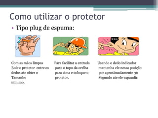 Como utilizar o protetor 
• Tipo plug de espuma: 
Com as mãos limpas Para facilitar a entrada Usando o dedo indicador 
Role o protetor entre os puxe o topo da orelha mantenha ele nessa posição 
dedos ate obter o para cima e coloque o por aproximadamente 30 
Tamanho protetor. Segundo ate ele expandir. 
mínimo. 
 