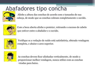 Abafadores tipo concha 
• Alinhe a altura das conchas de acordo com o tamanho de sua 
cabeça, de modo que as conchas cubram completamente o ouvido. 
Com a boca aberta alinhe o protetor, retirando o excesso de cabelo 
que estiver entre o abafador e o ouvido. 
Verifique se a vedação de ruído está satisfatória, obtendo vendagem 
completa, e abaixe o arco superior. 
As conchas devem ficar alinhadas verticalmente, de modo a 
proporcionar melhor vendagem, nunca utilize com as conchas 
viradas para baixo. 
 