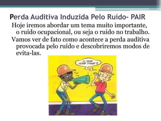 Perda Auditiva Induzida Pelo Ruído- PAIR 
Hoje iremos abordar um tema muito importante, 
o ruído ocupacional, ou seja o ruído no trabalho. 
Vamos ver de fato como acontece a perda auditiva 
provocada pelo ruído e descobriremos modos de 
evita-las. 
 