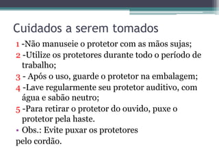 Cuidados a serem tomados 
1 -Não manuseie o protetor com as mãos sujas; 
2 -Utilize os protetores durante todo o período de 
trabalho; 
3 - Após o uso, guarde o protetor na embalagem; 
4 -Lave regularmente seu protetor auditivo, com 
água e sabão neutro; 
5 -Para retirar o protetor do ouvido, puxe o 
protetor pela haste. 
• Obs.: Evite puxar os protetores 
pelo cordão. 
 