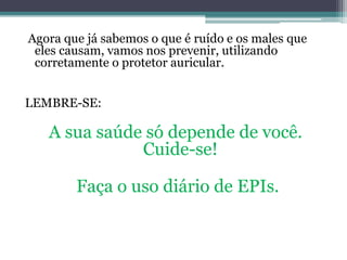 Agora que já sabemos o que é ruído e os males que 
eles causam, vamos nos prevenir, utilizando 
corretamente o protetor auricular. 
LEMBRE-SE: 
A sua saúde só depende de você. 
Cuide-se! 
Faça o uso diário de EPIs. 
 