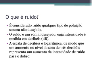 O que é ruído? 
• É considerado ruído qualquer tipo de poluição 
sonora não desejada. 
• O ruído é um som indesejado, cuja intensidade é 
medida em decibéis (dB). 
• A escala de decibéis é logarítmica, de modo que 
um aumento no nível de som de três decibéis 
representa um aumento da intensidade de ruído 
para o dobro. 
 