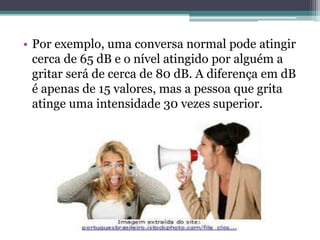 • Por exemplo, uma conversa normal pode atingir 
cerca de 65 dB e o nível atingido por alguém a 
gritar será de cerca de 80 dB. A diferença em dB 
é apenas de 15 valores, mas a pessoa que grita 
atinge uma intensidade 30 vezes superior. 
 
