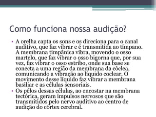 Como funciona nossa audição? 
• A orelha capta os sons e os direciona para o canal 
auditivo, que faz vibrar e é transmitida ao tímpano. 
A membrana timpânica vibra, movendo o osso 
martelo, que faz vibrar o osso bigorna que, por sua 
vez, faz vibrar o osso estribo, onde sua base se 
conecta a uma região da membrana da cóclea, 
comunicando a vibração ao líquido coclear. O 
movimento desse líquido faz vibrar a membrana 
basiliar e as células sensoriais. 
• Os pêlos dessas células, ao encostar na membrana 
tectórica, geram impulsos nervosos que são 
transmitidos pelo nervo auditivo ao centro de 
audição do córtex cerebral. 
 