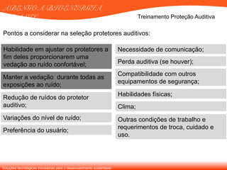 Soluções tecnológicas inovadoras para o desenvolvimento sustentável
ABENGOA BIOENERGIA
BRASIL Treinamento Proteção Auditiva
Habilidade em ajustar os protetores a
fim deles proporcionarem uma
vedação ao ruído confortável;
Compatibilidade com outros
equipamentos de segurança;
Manter a vedação durante todas as
exposições ao ruído;
Redução de ruídos do protetor
auditivo;
Variações do nível de ruído;
Preferência do usuário;
Necessidade de comunicação;
Perda auditiva (se houver);
Habilidades físicas;
Clima;
Outras condições de trabalho e
requerimentos de troca, cuidado e
uso.
Pontos a considerar na seleção protetores auditivos:
 