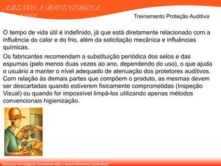 Soluções tecnológicas inovadoras para o desenvolvimento sustentável
ABENGOA BIOENERGIA
BRASIL Treinamento Proteção Auditiva
O tempo de vida útil é indefinido, já que está diretamente relacionado com a
influência do calor e do frio, além da solicitação mecânica e influências
químicas.
Os fabricantes recomendam a substituição periódica dos selos e das
espumas (pelo menos duas vezes ao ano, dependendo do uso), o que ajuda
o usuário a manter o nível adequado de atenuação dos protetores auditivos.
Com relação às demais partes que compõem o produto, as mesmas devem
ser descartadas quando estiverem fisicamente comprometidas (Inspeção
Visual) ou quando for impossível limpá-los utilizando apenas métodos
convencionais higienização.
 