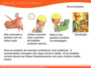 Soluções tecnológicas inovadoras para o desenvolvimento sustentável
ABENGOA BIOENERGIA
BRASIL Recomendações
Para os modelos de inserção reutilizáveis “pré-moldáveis”, é
recomendado a lavagem com água morna e sabão. Já os modelos
concha devem ser limpos frequentemente com pano úmido e sabão
neutro.
Não manuseie o
protetor com as
mãos sujas
Utilize-o durante
todo o período
de trabalho
evitando retirá-lo.
Após o uso,
guarde o protetor
na embalagem.
Devolução
 
