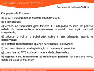 Soluções tecnológicas inovadoras para o desenvolvimento sustentável
ABENGOA BIOENERGIA
BRASIL Treinamento Proteção Auditiva
a) adquirir o adequado ao risco de cada atividade;
b) exigir seu uso;
c) fornecer ao trabalhador, gratuitamente, EPI adequado ao risco, em perfeito
estado de conservação e funcionamento, aprovado pelo órgão nacional
competente;
d) orientar e treinar o trabalhador sobre o uso adequado, guarda e
conservação;
e) substituir imediatamente, quando danificado ou extraviado;
f) responsabilizar-se pela higienização e manutenção periódica;
g) comunicar ao MTE qualquer irregularidade observada e
h) registrar o seu fornecimento ao trabalhador, podendo ser adotados livros,
fichas ou sistema eletrônico.
Obrigações da Empresa
 