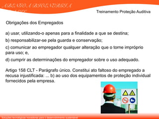 Soluções tecnológicas inovadoras para o desenvolvimento sustentável
ABENGOA BIOENERGIA
BRASIL Treinamento Proteção Auditiva
a) usar, utilizando-o apenas para a finalidade a que se destina;
b) responsabilizar-se pela guarda e conservação;
c) comunicar ao empregador qualquer alteração que o torne impróprio
para uso; e,
d) cumprir as determinações do empregador sobre o uso adequado.
Artigo 158 CLT - Parágrafo único. Constitui ato faltoso do empregado a
recusa injustificada: ... b) ao uso dos equipamentos de proteção individual
fornecidos pela empresa.
Obrigações dos Empregados
 