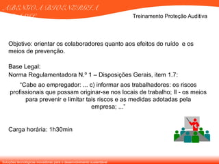 Soluções tecnológicas inovadoras para o desenvolvimento sustentável
ABENGOA BIOENERGIA
BRASIL
Objetivo: orientar os colaboradores quanto aos efeitos do ruído e os
meios de prevenção.
Base Legal:
Norma Regulamentadora N.º 1 – Disposições Gerais, item 1.7:
“Cabe ao empregador: ... c) informar aos trabalhadores: os riscos
profissionais que possam originar-se nos locais de trabalho; II - os meios
para prevenir e limitar tais riscos e as medidas adotadas pela
empresa; ...”
Carga horária: 1h30min
Treinamento Proteção Auditiva
 