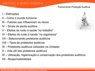 Soluções tecnológicas inovadoras para o desenvolvimento sustentável
ABENGOA BIOENERGIA
BRASIL
4
I – Definições
II – Como o ouvido funciona
III – Fatores que influenciam os riscos
IV – Sinais de perda auditiva
V – Efeitos do ruído à saúde “no trabalho”
VI – Efeitos do ruído à saúde “no organismo”
VII – Selecionando protetores auditivos
VIII – Tipos de protetores auditivos
IX – Protetores auditivos utilizados na Unidade
X – Vida útil dos protetores auditivos
XI – Utilização, higienização e conservação dos protetores auditivos
XII - Responsabilidades
Treinamento Proteção Auditiva
 