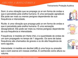 Soluções tecnológicas inovadoras para o desenvolvimento sustentável
ABENGOA BIOENERGIA
BRASIL
Som: é uma vibração que se propaga no ar em forma de ondas e
que é percebida pela orelha humana. É uma sensação agradável.
Ele pode ser mais ou menos perigoso dependendo da sua
frequência e intensidade.
Ruído: é uma vibração que propaga pelo ar em forma de ondas e
que é percebida pela orelha humana. É uma sensação
desagradável. Ele pode ser mais ou menos perigoso dependendo
da sua frequência e intensidade.
Frequência: é medida em Hertz (Hz), é a quantidade de ondas de
um som propagado no tempo de 1 segundo. Os sons de baixa
frequência são chamados de graves e os de alta frequência de
sons agudos.
Intensidade: é medida em decibel (dB) é uma força ou pressão
que o som exerce em nossas orelhas. É conhecido como altura ou
volume.
Treinamento Proteção Auditiva
 