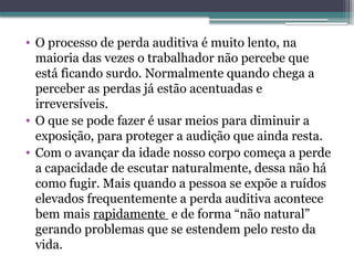 • O processo de perda auditiva é muito lento, na
maioria das vezes o trabalhador não percebe que
está ficando surdo. Normalmente quando chega a
perceber as perdas já estão acentuadas e
irreversíveis.
• O que se pode fazer é usar meios para diminuir a
exposição, para proteger a audição que ainda resta.
• Com o avançar da idade nosso corpo começa a perde
a capacidade de escutar naturalmente, dessa não há
como fugir. Mais quando a pessoa se expõe a ruídos
elevados frequentemente a perda auditiva acontece
bem mais rapidamente e de forma “não natural”
gerando problemas que se estendem pelo resto da
vida.
 
