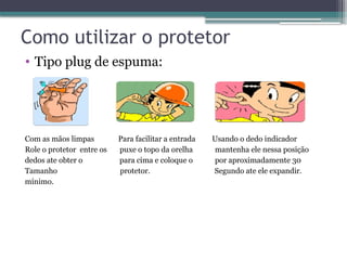 Como utilizar o protetor
• Tipo plug de espuma:
Com as mãos limpas Para facilitar a entrada Usando o dedo indicador
Role o protetor entre os puxe o topo da orelha mantenha ele nessa posição
dedos ate obter o para cima e coloque o por aproximadamente 30
Tamanho protetor. Segundo ate ele expandir.
mínimo.
 