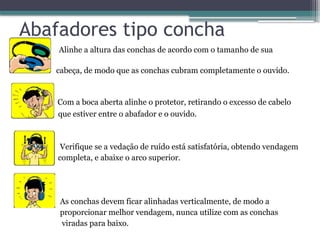 Abafadores tipo concha
• Alinhe a altura das conchas de acordo com o tamanho de sua
cabeça, de modo que as conchas cubram completamente o ouvido.
Com a boca aberta alinhe o protetor, retirando o excesso de cabelo
que estiver entre o abafador e o ouvido.
Verifique se a vedação de ruído está satisfatória, obtendo vendagem
completa, e abaixe o arco superior.
As conchas devem ficar alinhadas verticalmente, de modo a
proporcionar melhor vendagem, nunca utilize com as conchas
viradas para baixo.
 