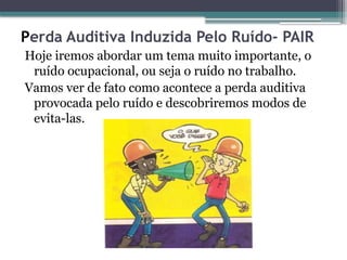 Perda Auditiva Induzida Pelo Ruído- PAIR
Hoje iremos abordar um tema muito importante, o
ruído ocupacional, ou seja o ruído no trabalho.
Vamos ver de fato como acontece a perda auditiva
provocada pelo ruído e descobriremos modos de
evita-las.
 