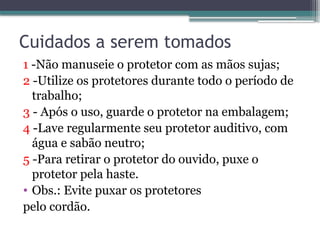 Cuidados a serem tomados
1 -Não manuseie o protetor com as mãos sujas;
2 -Utilize os protetores durante todo o período de
trabalho;
3 - Após o uso, guarde o protetor na embalagem;
4 -Lave regularmente seu protetor auditivo, com
água e sabão neutro;
5 -Para retirar o protetor do ouvido, puxe o
protetor pela haste.
• Obs.: Evite puxar os protetores
pelo cordão.
 