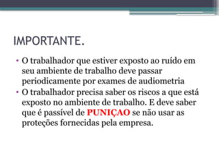 IMPORTANTE.
• O trabalhador que estiver exposto ao ruído em
seu ambiente de trabalho deve passar
periodicamente por exames de audiometria
• O trabalhador precisa saber os riscos a que está
exposto no ambiente de trabalho. E deve saber
que é passível de PUNIÇAO se não usar as
proteções fornecidas pela empresa.
 