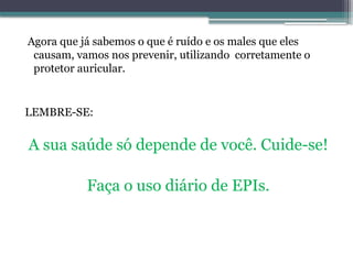 Agora que já sabemos o que é ruído e os males que eles
causam, vamos nos prevenir, utilizando corretamente o
protetor auricular.
LEMBRE-SE:
A sua saúde só depende de você. Cuide-se!
Faça o uso diário de EPIs.
 