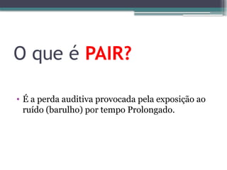 O que é PAIR?
• É a perda auditiva provocada pela exposição ao
ruído (barulho) por tempo Prolongado.
 