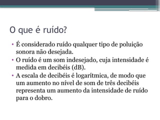 O que é ruído?
• É considerado ruído qualquer tipo de poluição
sonora não desejada.
• O ruído é um som indesejado, cuja intensidade é
medida em decibéis (dB).
• A escala de decibéis é logarítmica, de modo que
um aumento no nível de som de três decibéis
representa um aumento da intensidade de ruído
para o dobro.
 