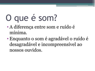 O que é som?
• A diferença entre som e ruído é
mínima.
• Enquanto o som é agradável o ruído é
desagradável e incompreensível ao
nossos ouvidos.
 