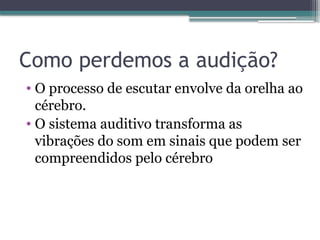 Como perdemos a audição?
• O processo de escutar envolve da orelha ao
cérebro.
• O sistema auditivo transforma as
vibrações do som em sinais que podem ser
compreendidos pelo cérebro
 