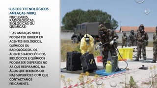 NUCLEARES,
RADIOLÓGICAS,
BIOLÓGICAS OU
QUÍMICAS)
• AS AMEAÇAS NRBQ
PODEM TER ORIGEM EM
AGENTES BIOLÓGICOS,
QUÍMICOS OU
RADIOLÓGICOS. OS
AGENTES RADIOLÓGICOS,
BIOLÓGICOS E QUÍMICOS
PODEM SER DISPERSOS NO
AR QUE RESPIRAMOS, NA
ÁGUA QUE BEBEMOS OU
NAS SUPERFÍCIES COM QUE
CONTACTAMOS
FISICAMENTE.
 