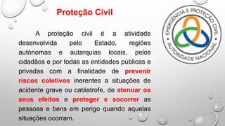 Proteção Civil
A proteção civil é a atividade
desenvolvida pelo Estado, regiões
autónomas e autarquias locais, pelos
cidadãos e por todas as entidades públicas e
privadas com a finalidade de prevenir
riscos coletivos inerentes a situações de
acidente grave ou catástrofe, de atenuar os
seus efeitos e proteger e socorrer as
pessoas e bens em perigo quando aquelas
situações ocorram.
 