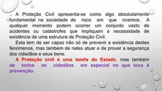 A Proteção Civil apresenta-se como algo absolutamente
fundamental na sociedade de risco em que vivemos. A
qualquer momento podem ocorrer um conjunto vasto de
acidentes ou catástrofes que impliquem a necessidade de
existência de uma estrutura de Proteção Civil.
Esta tem de ser capaz não só de prevenir a existência destes
fenómenos, mas também de neles atuar e de prover a segurança
dos cidadãos e seus bens.
A Proteção civil é uma tarefa do Estado, mas também
de todos os cidadãos em especial no que toca à
prevenção.
 