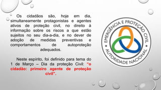 Os cidadãos são, hoje em dia,
simultaneamente protagonistas e agentes
ativos de proteção civil, no direito à
informação sobre os riscos a que estão
sujeitos no seu dia-a-dia, e no dever de
adoção de medidas preventivas e
comportamentos de autoproteção
adequados.
Neste espírito, foi definido para tema do
1 de Março – Dia da proteção Civil: “o
cidadão: primeiro agente de proteção
civil”.
 