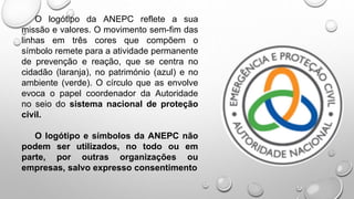 O logótipo da ANEPC reflete a sua
missão e valores. O movimento sem-fim das
linhas em três cores que compõem o
símbolo remete para a atividade permanente
de prevenção e reação, que se centra no
cidadão (laranja), no património (azul) e no
ambiente (verde). O círculo que as envolve
evoca o papel coordenador da Autoridade
no seio do sistema nacional de proteção
civil.
O logótipo e símbolos da ANEPC não
podem ser utilizados, no todo ou em
parte, por outras organizações ou
empresas, salvo expresso consentimento
 