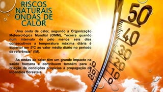 Uma onda de calor, segundo a Organização
Meteorológica Mundial (OMM), “ocorre quando
num intervalo de pelo menos seis dias
consecutivos a temperatura máxima diária é
superior em 5ºC ao valor médio diário no período
de referência” (IM).
As ondas de calor têm um grande impacto na
saúde humana e contribuem também para a
criação de condições propícias à propagação de
incêndios florestais.
 