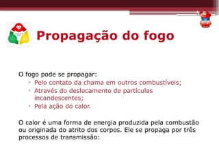 Propagação do fogo
O fogo pode se propagar:
▫ Pelo contato da chama em outros combustíveis;
▫ Através do deslocamento de partículas
incandescentes;
▫ Pela ação do calor.
O calor é uma forma de energia produzida pela combustão
ou originada do atrito dos corpos. Ele se propaga por três
processos de transmissão:
 