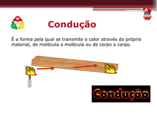 Condução
É a forma pela qual se transmite o calor através do próprio
material, de molécula a molécula ou de corpo a corpo.
 