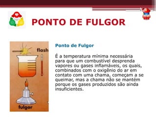 PONTO DE FULGOR
Ponto de Fulgor
É a temperatura mínima necessária
para que um combustível desprenda
vapores ou gases inflamáveis, os quais,
combinados com o oxigênio do ar em
contato com uma chama, começam a se
queimar, mas a chama não se mantém
porque os gases produzidos são ainda
insuficientes.
 