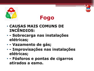 Fogo
• CAUSAS MAIS COMUNS DE
INCÊNDIOS:
• - Sobrecarga nas instalações
elétricas;
• - Vazamento de gás;
• - Improvisações nas instalações
elétricas;
• - Fósforos e pontas de cigarros
atirados a esmo.
 