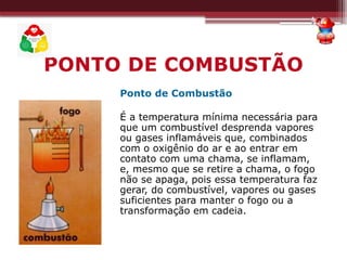 Ponto de Combustão
É a temperatura mínima necessária para
que um combustível desprenda vapores
ou gases inflamáveis que, combinados
com o oxigênio do ar e ao entrar em
contato com uma chama, se inflamam,
e, mesmo que se retire a chama, o fogo
não se apaga, pois essa temperatura faz
gerar, do combustível, vapores ou gases
suficientes para manter o fogo ou a
transformação em cadeia.
PONTO DE COMBUSTÃO
 