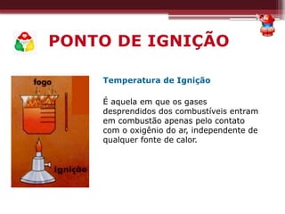 PONTO DE IGNIÇÃO
Temperatura de Ignição
É aquela em que os gases
desprendidos dos combustíveis entram
em combustão apenas pelo contato
com o oxigênio do ar, independente de
qualquer fonte de calor.
 