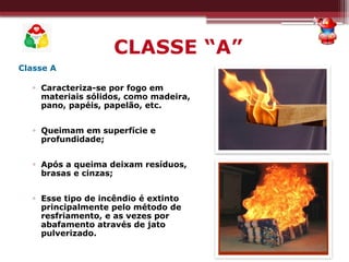 CLASSE “A”
Classe A
▫ Caracteriza-se por fogo em
materiais sólidos, como madeira,
pano, papéis, papelão, etc.
▫ Queimam em superfície e
profundidade;
▫ Após a queima deixam resíduos,
brasas e cinzas;
▫ Esse tipo de incêndio é extinto
principalmente pelo método de
resfriamento, e as vezes por
abafamento através de jato
pulverizado.
 