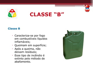 CLASSE “B”
Classe B
▫ Caracteriza-se por fogo
em combustíveis líquidos
inflamáveis;
▫ Queimam em superfície;
▫ Após a queima, não
deixam resíduos;
▫ Esse tipo de incêndio é
extinto pelo método de
abafamento.
 
