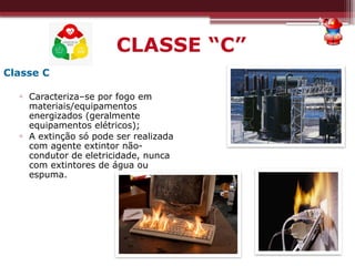 CLASSE “C”
Classe C
▫ Caracteriza–se por fogo em
materiais/equipamentos
energizados (geralmente
equipamentos elétricos);
▫ A extinção só pode ser realizada
com agente extintor não-
condutor de eletricidade, nunca
com extintores de água ou
espuma.
 